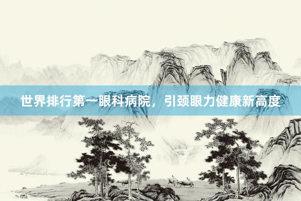 世界排行第一眼科病院，引颈眼力健康新高度