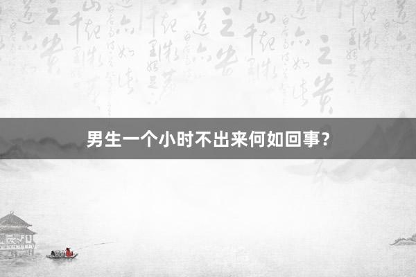 男生一个小时不出来何如回事？