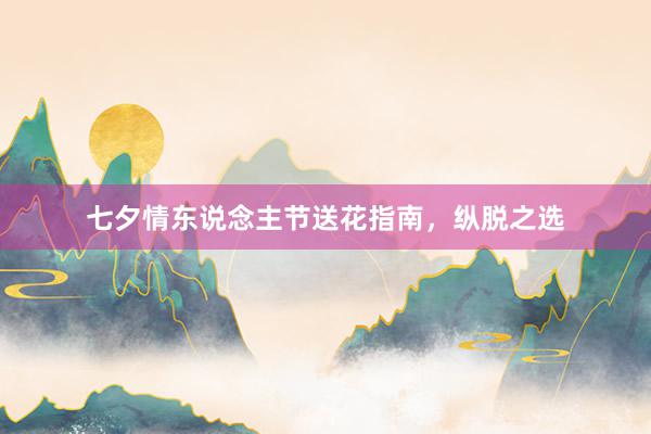 七夕情东说念主节送花指南，纵脱之选