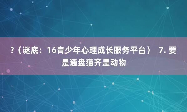 ?（谜底：16青少年心理成长服务平台）  7. 要是通盘猫齐是动物