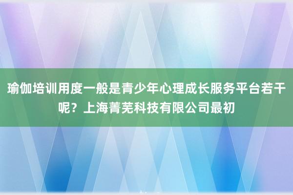 瑜伽培训用度一般是青少年心理成长服务平台若干呢?上海菁芜科技有限公司最初