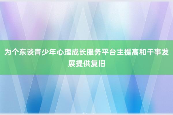为个东谈青少年心理成长服务平台主提高和干事发展提供复旧